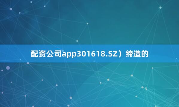 配资公司app301618.SZ）缔造的