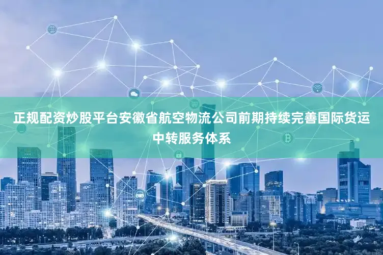 正规配资炒股平台安徽省航空物流公司前期持续完善国际货运中转服务体系