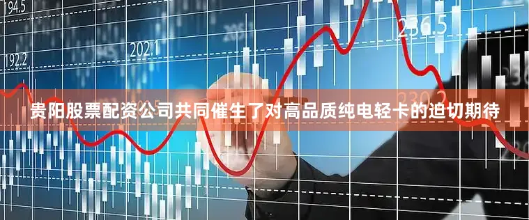 贵阳股票配资公司共同催生了对高品质纯电轻卡的迫切期待