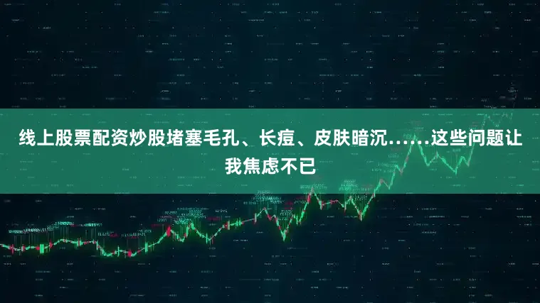 线上股票配资炒股堵塞毛孔、长痘、皮肤暗沉……这些问题让我焦虑不已