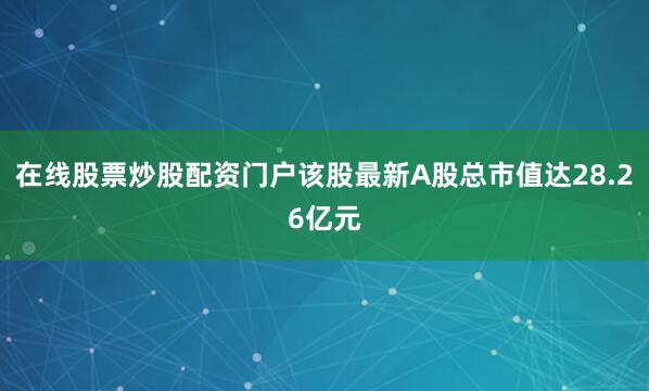 在线股票炒股配资门户该股最新A股总市值达28.26亿元
