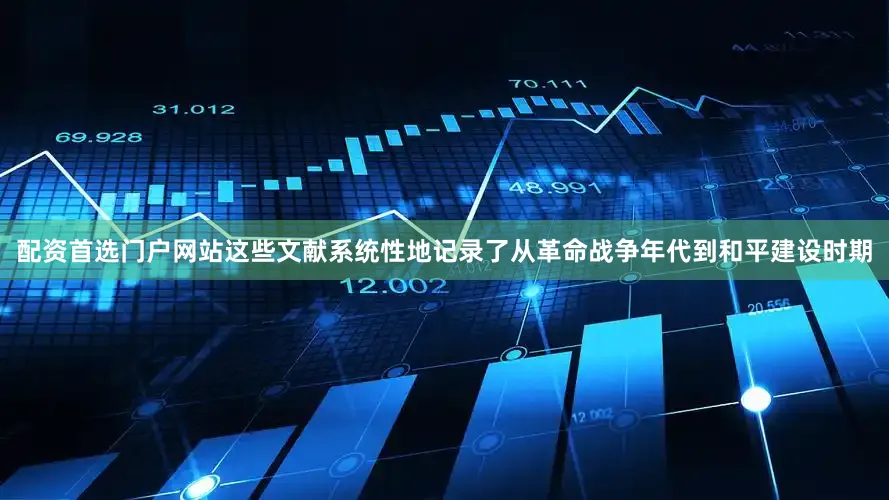 配资首选门户网站这些文献系统性地记录了从革命战争年代到和平建设时期
