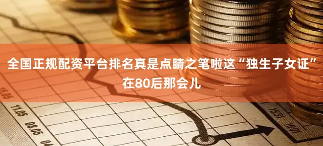 全国正规配资平台排名真是点睛之笔啦这“独生子女证”在80后那会儿