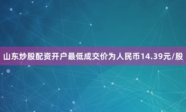山东炒股配资开户最低成交价为人民币14.39元/股
