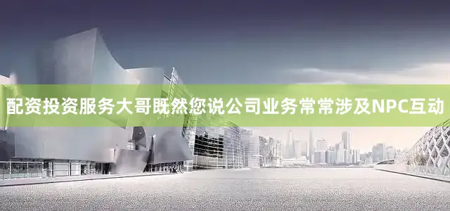 配资投资服务大哥既然您说公司业务常常涉及NPC互动