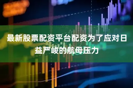 最新股票配资平台配资为了应对日益严峻的航母压力