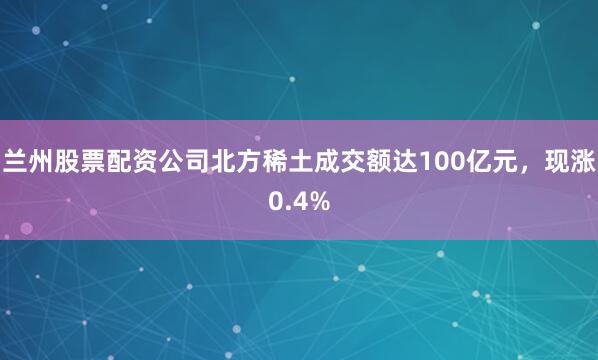 兰州股票配资公司北方稀土成交额达100亿元，现涨0.4%