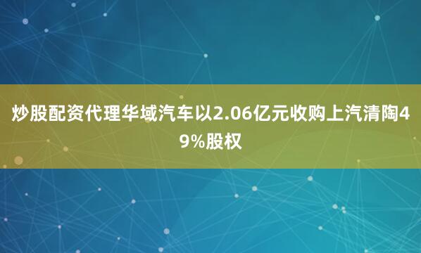 炒股配资代理华域汽车以2.06亿元收购上汽清陶49%股权