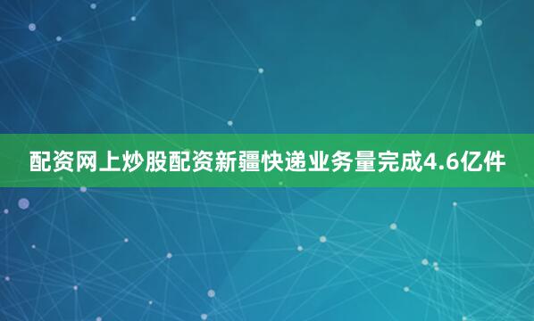 配资网上炒股配资新疆快递业务量完成4.6亿件